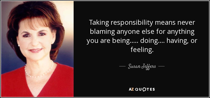 Taking responsibility means never blaming anyone else for anything you are being..... doing.... having, or feeling. - Susan Jeffers
