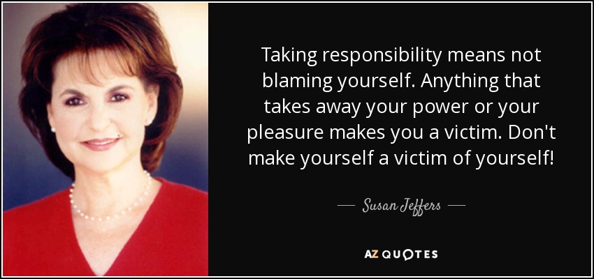 Taking responsibility means not blaming yourself. Anything that takes away your power or your pleasure makes you a victim. Don't make yourself a victim of yourself! - Susan Jeffers
