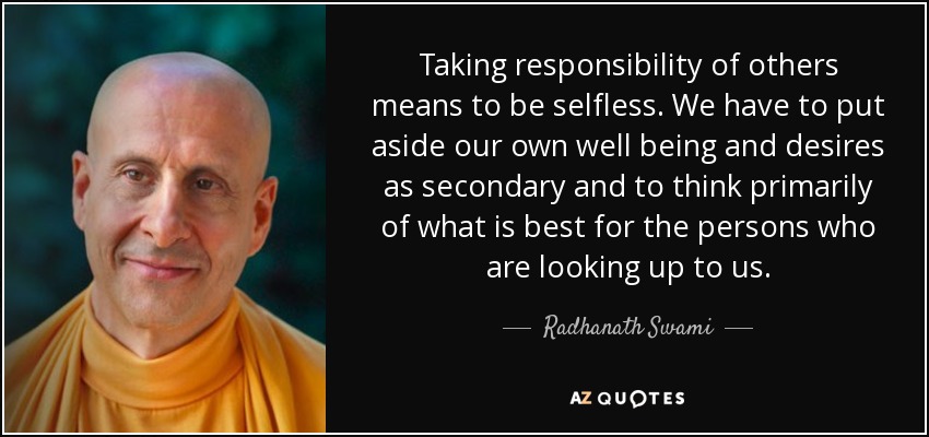 Taking responsibility of others means to be selfless. We have to put aside our own well being and desires as secondary and to think primarily of what is best for the persons who are looking up to us. - Radhanath Swami