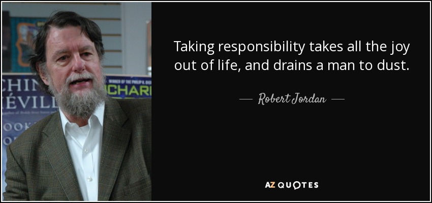 Taking responsibility takes all the joy out of life, and drains a man to dust. - Robert Jordan
