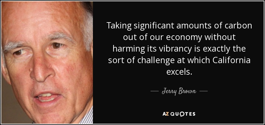 Taking significant amounts of carbon out of our economy without harming its vibrancy is exactly the sort of challenge at which California excels. - Jerry Brown