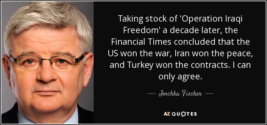 Taking stock of 'Operation Iraqi Freedom' a decade later, the Financial Times concluded that the US won the war, Iran won the peace, and Turkey won the contracts. I can only agree. - Joschka Fischer