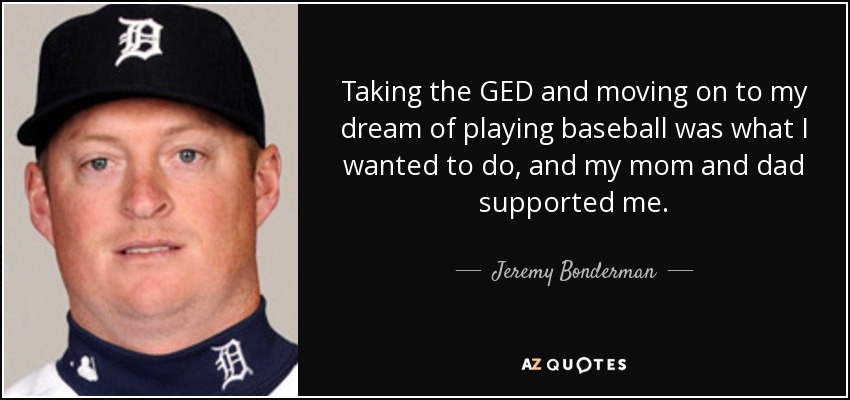 Taking the GED and moving on to my dream of playing baseball was what I wanted to do, and my mom and dad supported me. - Jeremy Bonderman