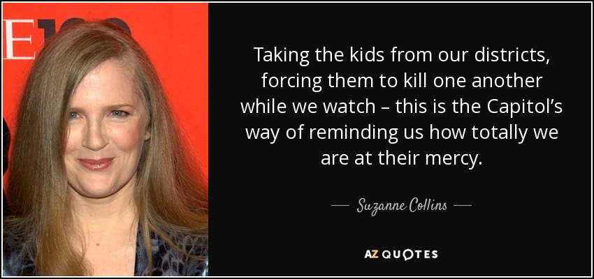 Taking the kids from our districts, forcing them to kill one another while we watch – this is the Capitol’s way of reminding us how totally we are at their mercy. - Suzanne Collins