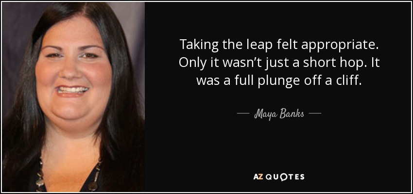 Taking the leap felt appropriate. Only it wasn’t just a short hop. It was a full plunge off a cliff. - Maya Banks