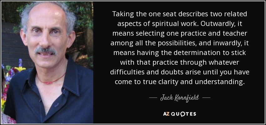 Taking the one seat describes two related aspects of spiritual work. Outwardly, it means selecting one practice and teacher among all the possibilities, and inwardly, it means having the determination to stick with that practice through whatever difficulties and doubts arise until you have come to true clarity and understanding. - Jack Kornfield