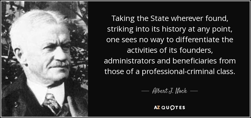 Taking the State wherever found, striking into its history at any point, one sees no way to differentiate the activities of its founders, administrators and beneficiaries from those of a professional-criminal class. - Albert J. Nock