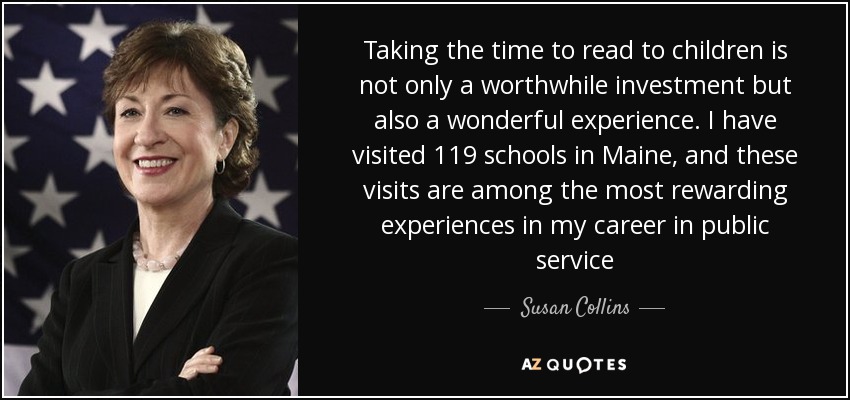 Taking the time to read to children is not only a worthwhile investment but also a wonderful experience. I have visited 119 schools in Maine, and these visits are among the most rewarding experiences in my career in public service - Susan Collins