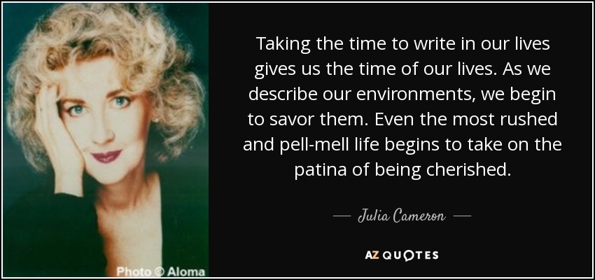 Taking the time to write in our lives gives us the time of our lives. As we describe our environments, we begin to savor them. Even the most rushed and pell-mell life begins to take on the patina of being cherished. - Julia Cameron