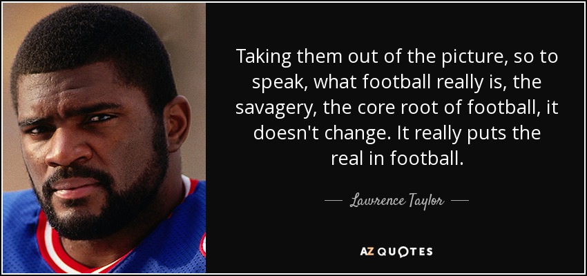 Taking them out of the picture, so to speak, what football really is, the savagery, the core root of football, it doesn't change. It really puts the real in football. - Lawrence Taylor