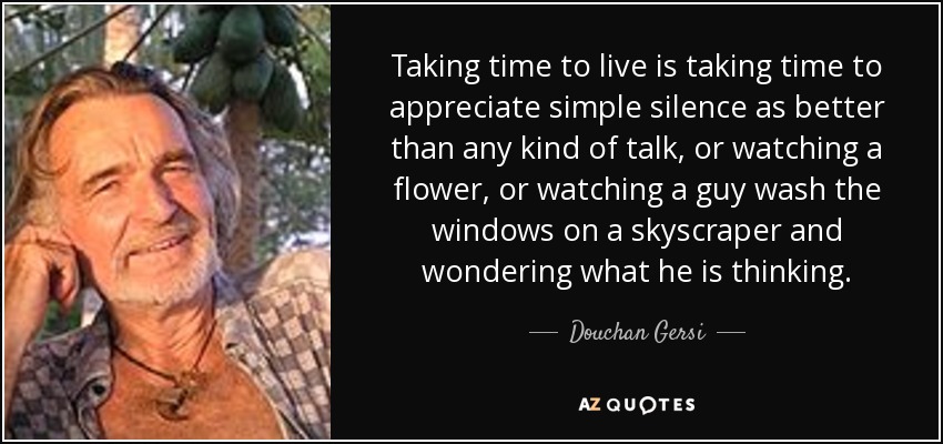 Taking time to live is taking time to appreciate simple silence as better than any kind of talk, or watching a flower, or watching a guy wash the windows on a skyscraper and wondering what he is thinking. - Douchan Gersi