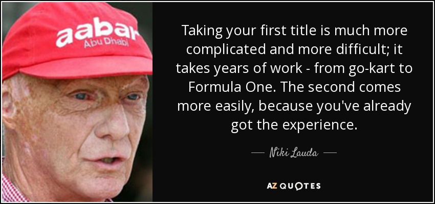 Taking your first title is much more complicated and more difficult; it takes years of work - from go-kart to Formula One. The second comes more easily, because you've already got the experience. - Niki Lauda