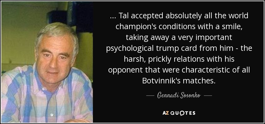 ... Tal accepted absolutely all the world champion's conditions with a smile, taking away a very important psychological trump card from him - the harsh, prickly relations with his opponent that were characteristic of all Botvinnik's matches. - Gennadi Sosonko