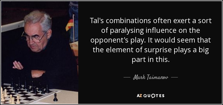 Tal's combinations often exert a sort of paralysing influence on the opponent's play. It would seem that the element of surprise plays a big part in this. - Mark Taimanov