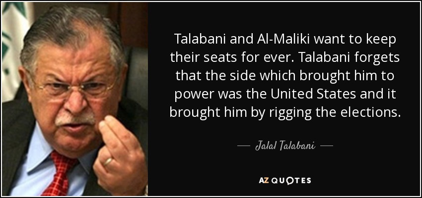 Talabani and Al-Maliki want to keep their seats for ever. Talabani forgets that the side which brought him to power was the United States and it brought him by rigging the elections. - Jalal Talabani