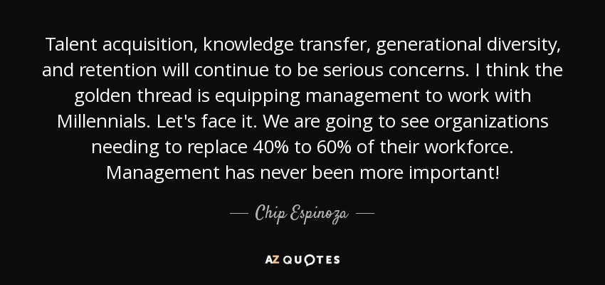 Talent acquisition, knowledge transfer, generational diversity, and retention will continue to be serious concerns. I think the golden thread is equipping management to work with Millennials. Let's face it. We are going to see organizations needing to replace 40% to 60% of their workforce. Management has never been more important! - Chip Espinoza