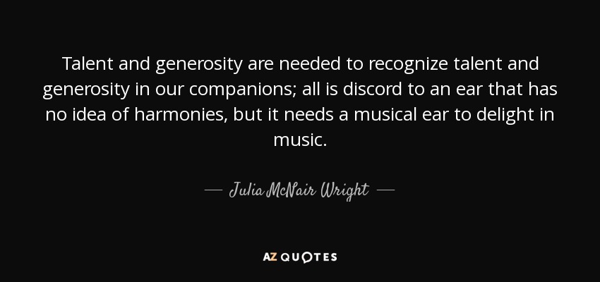 Talent and generosity are needed to recognize talent and generosity in our companions; all is discord to an ear that has no idea of harmonies, but it needs a musical ear to delight in music. - Julia McNair Wright