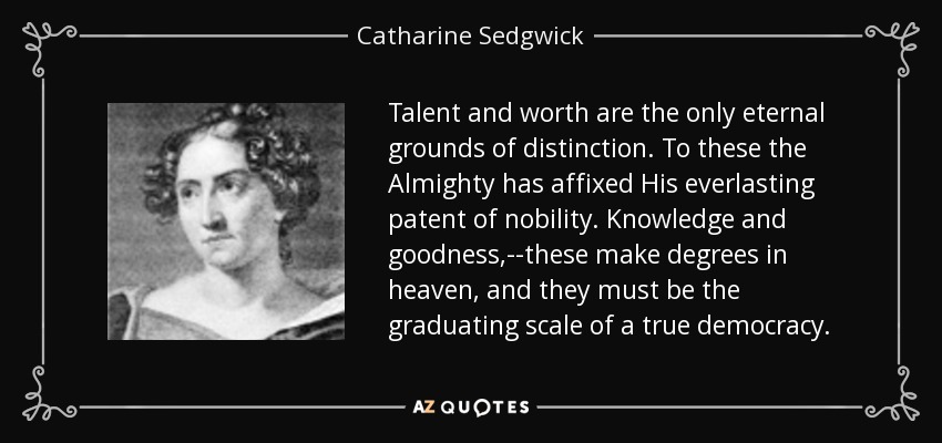 Talent and worth are the only eternal grounds of distinction. To these the Almighty has affixed His everlasting patent of nobility. Knowledge and goodness,--these make degrees in heaven, and they must be the graduating scale of a true democracy. - Catharine Sedgwick