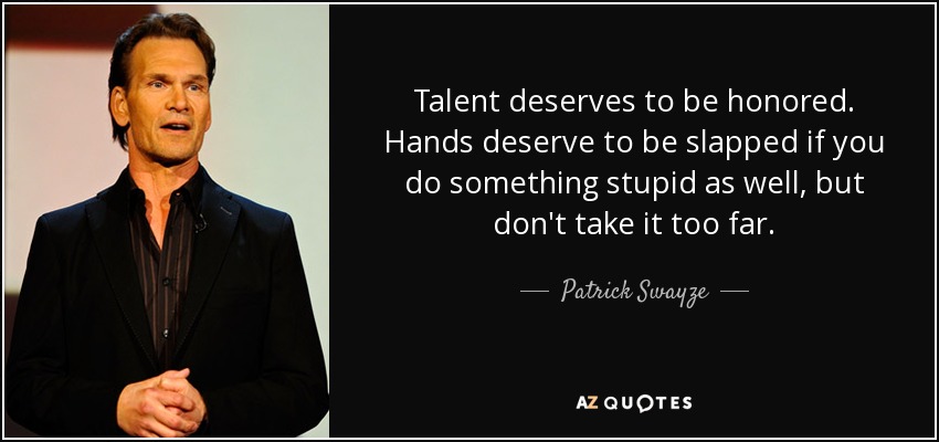 Talent deserves to be honored. Hands deserve to be slapped if you do something stupid as well, but don't take it too far. - Patrick Swayze