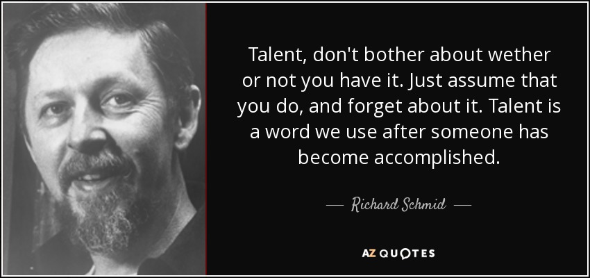 Talent, don't bother about wether or not you have it. Just assume that you do, and forget about it. Talent is a word we use after someone has become accomplished. - Richard Schmid