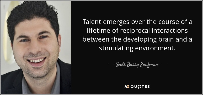 Talent emerges over the course of a lifetime of reciprocal interactions between the developing brain and a stimulating environment. - Scott Barry Kaufman