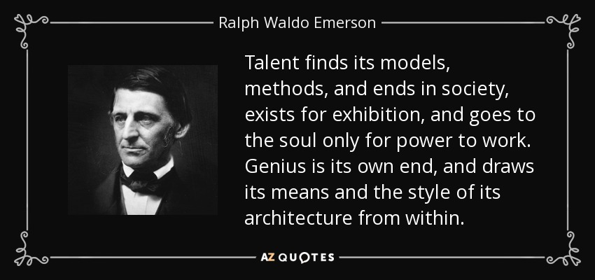 Talent finds its models, methods, and ends in society, exists for exhibition, and goes to the soul only for power to work. Genius is its own end, and draws its means and the style of its architecture from within. - Ralph Waldo Emerson