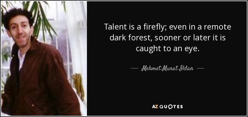 Talent is a firefly; even in a remote dark forest, sooner or later it is caught to an eye. - Mehmet Murat Ildan