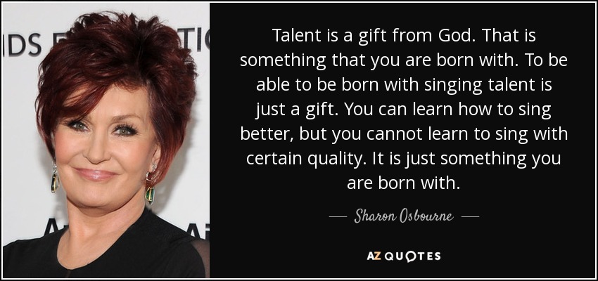 Talent is a gift from God. That is something that you are born with. To be able to be born with singing talent is just a gift. You can learn how to sing better, but you cannot learn to sing with certain quality. It is just something you are born with. - Sharon Osbourne