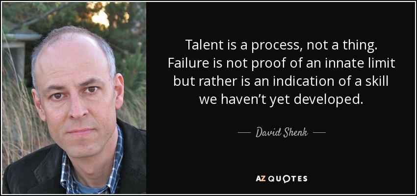 Talent is a process, not a thing. Failure is not proof of an innate limit but rather is an indication of a skill we haven’t yet developed. - David Shenk