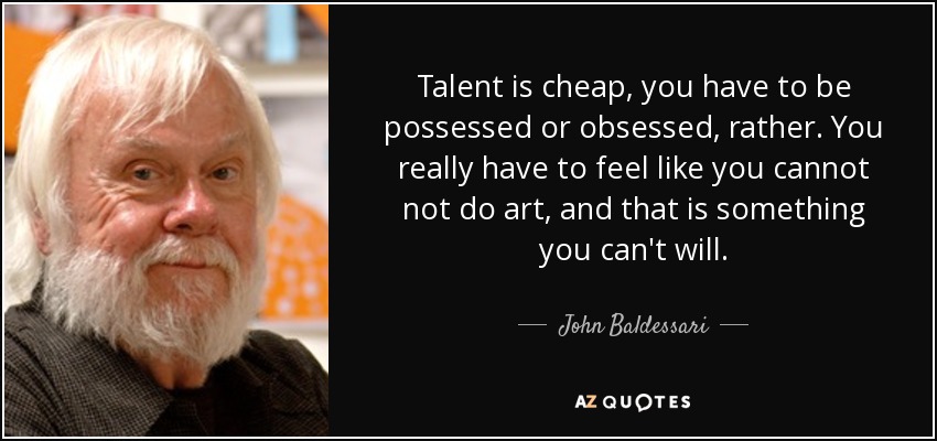 Talent is cheap, you have to be possessed or obsessed, rather. You really have to feel like you cannot not do art, and that is something you can't will. - John Baldessari