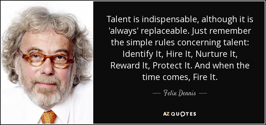Talent is indispensable, although it is 'always' replaceable. Just remember the simple rules concerning talent: Identify It, Hire It, Nurture It, Reward It, Protect It. And when the time comes, Fire It. - Felix Dennis