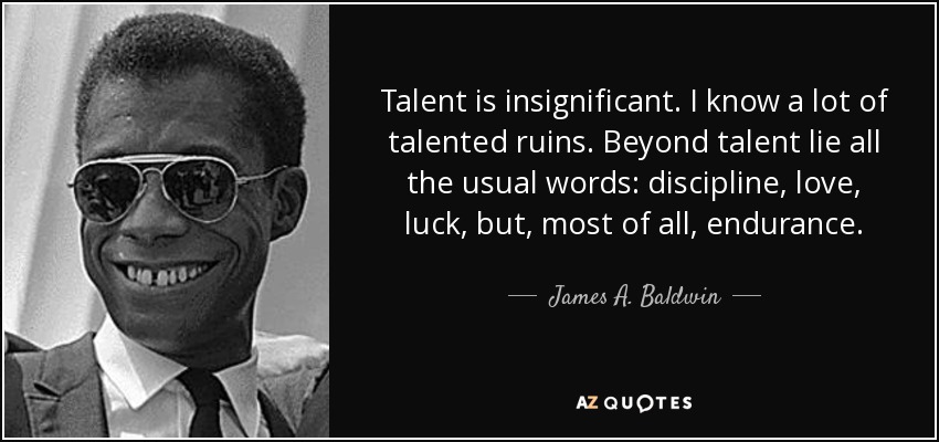 Talent is insignificant. I know a lot of talented ruins. Beyond talent lie all the usual words: discipline, love, luck, but, most of all, endurance. - James A. Baldwin