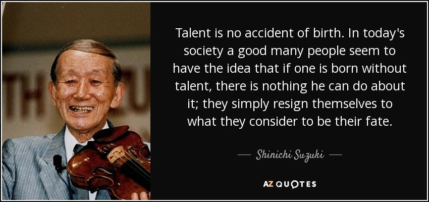 Talent is no accident of birth. In today's society a good many people seem to have the idea that if one is born without talent, there is nothing he can do about it; they simply resign themselves to what they consider to be their fate. - Shinichi Suzuki