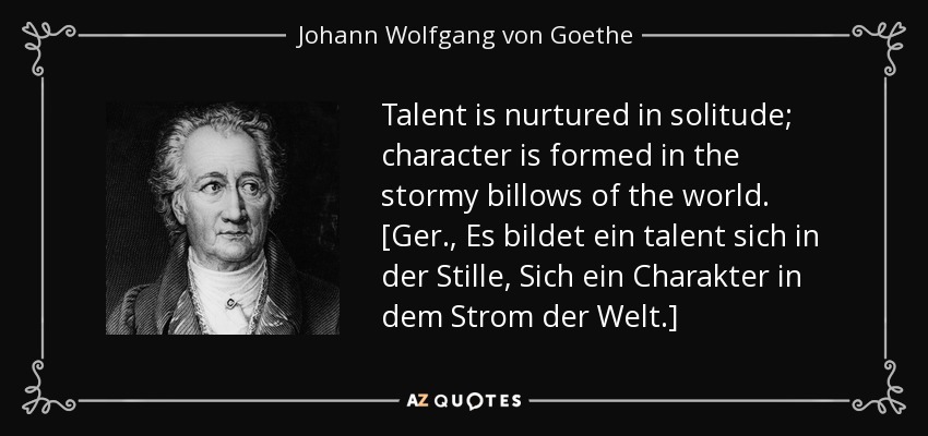 Talent is nurtured in solitude; character is formed in the stormy billows of the world. [Ger., Es bildet ein talent sich in der Stille, Sich ein Charakter in dem Strom der Welt.] - Johann Wolfgang von Goethe