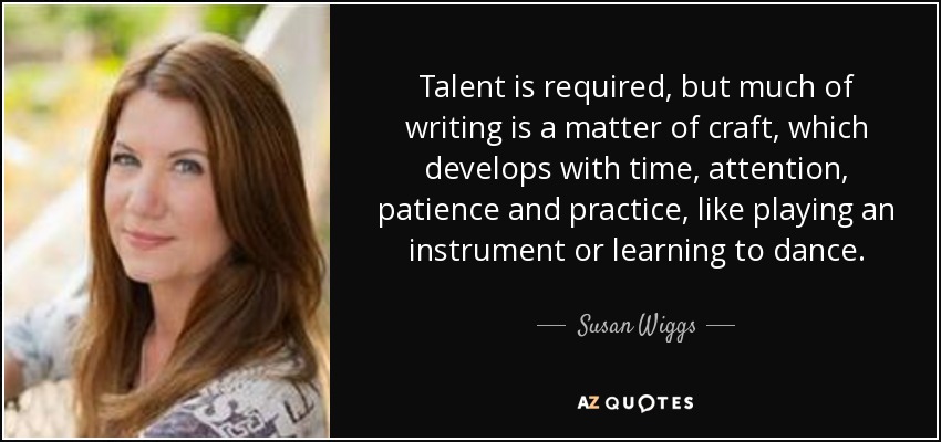 Talent is required, but much of writing is a matter of craft, which develops with time, attention, patience and practice, like playing an instrument or learning to dance. - Susan Wiggs