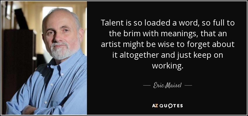 Talent is so loaded a word, so full to the brim with meanings, that an artist might be wise to forget about it altogether and just keep on working. - Eric Maisel