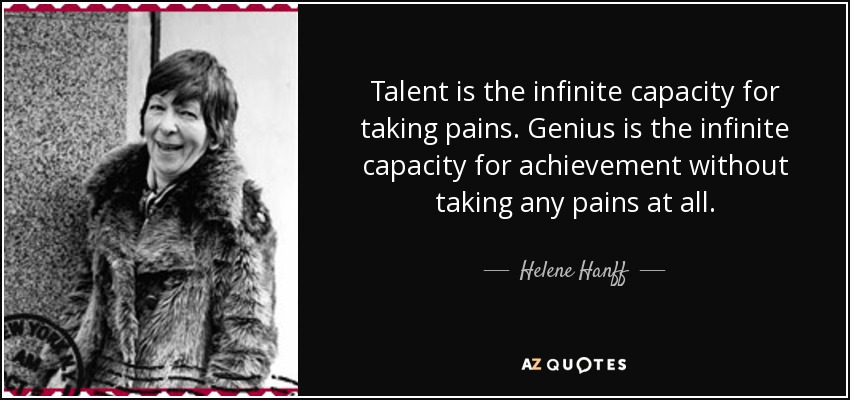 Talent is the infinite capacity for taking pains. Genius is the infinite capacity for achievement without taking any pains at all. - Helene Hanff