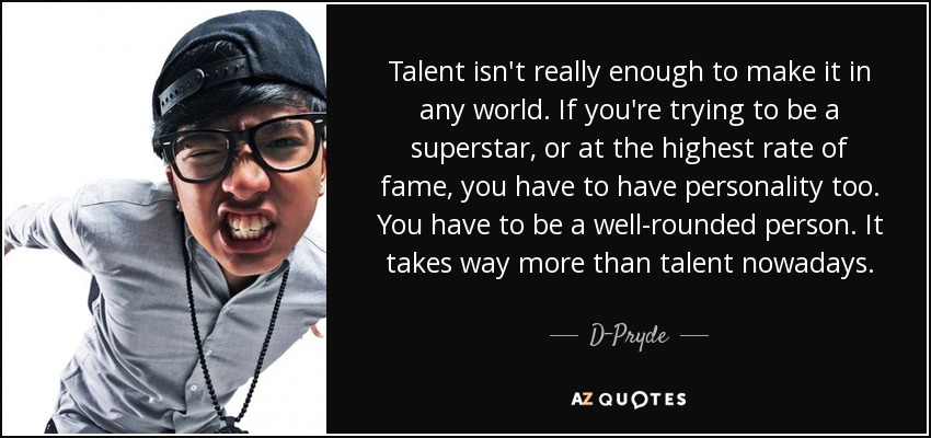 Talent isn't really enough to make it in any world. If you're trying to be a superstar, or at the highest rate of fame, you have to have personality too. You have to be a well-rounded person. It takes way more than talent nowadays. - D-Pryde