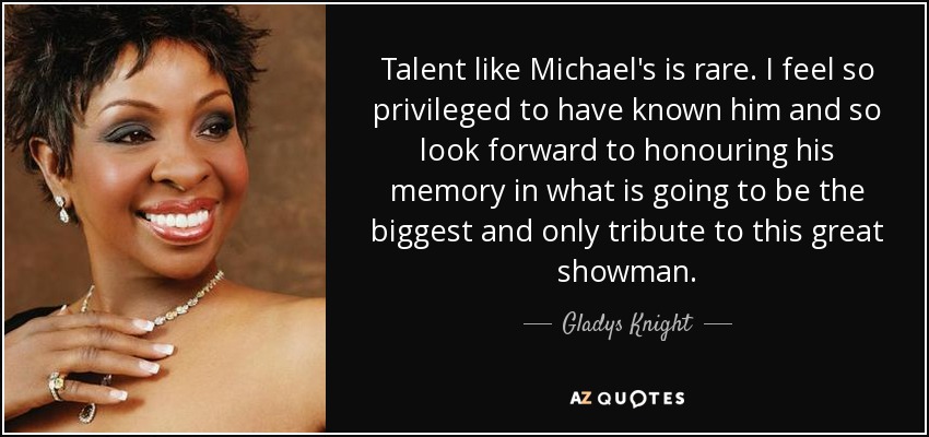 Talent like Michael's is rare. I feel so privileged to have known him and so look forward to honouring his memory in what is going to be the biggest and only tribute to this great showman. - Gladys Knight