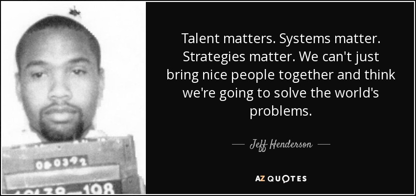 Talent matters. Systems matter. Strategies matter. We can't just bring nice people together and think we're going to solve the world's problems. - Jeff Henderson