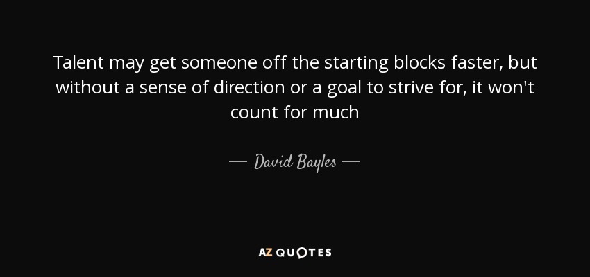 Talent may get someone off the starting blocks faster, but without a sense of direction or a goal to strive for, it won't count for much - David Bayles