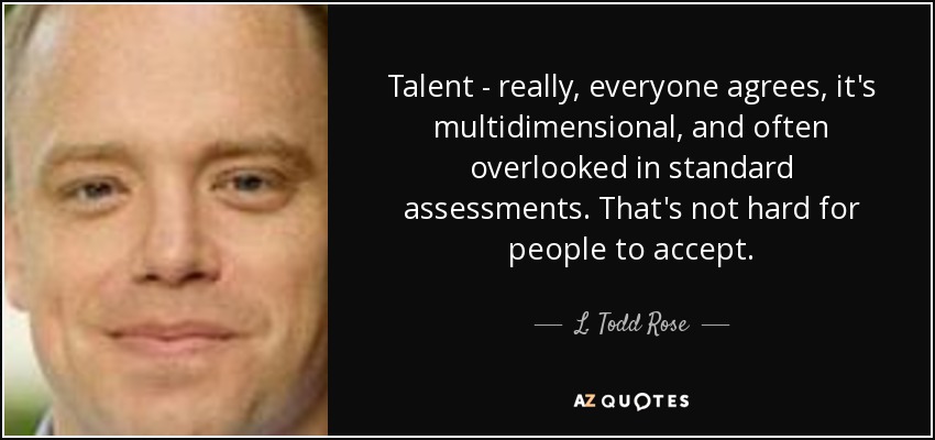 Talent - really, everyone agrees, it's multidimensional, and often overlooked in standard assessments. That's not hard for people to accept. - L. Todd Rose
