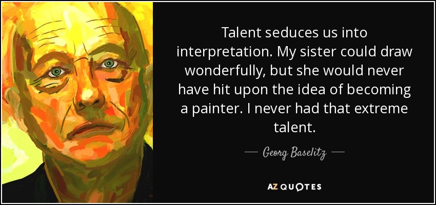 Talent seduces us into interpretation. My sister could draw wonderfully, but she would never have hit upon the idea of becoming a painter. I never had that extreme talent. - Georg Baselitz