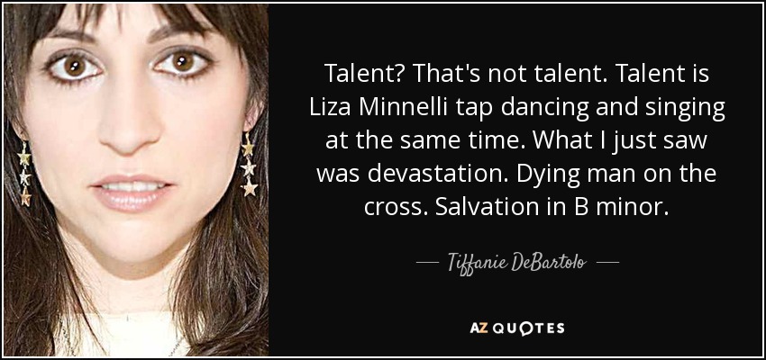 Talent? That's not talent. Talent is Liza Minnelli tap dancing and singing at the same time. What I just saw was devastation. Dying man on the cross. Salvation in B minor. - Tiffanie DeBartolo