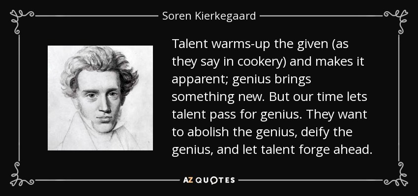 Talent warms-up the given (as they say in cookery) and makes it apparent; genius brings something new. But our time lets talent pass for genius. They want to abolish the genius, deify the genius, and let talent forge ahead. - Soren Kierkegaard