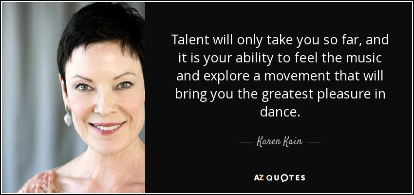 Talent will only take you so far, and it is your ability to feel the music and explore a movement that will bring you the greatest pleasure in dance. - Karen Kain