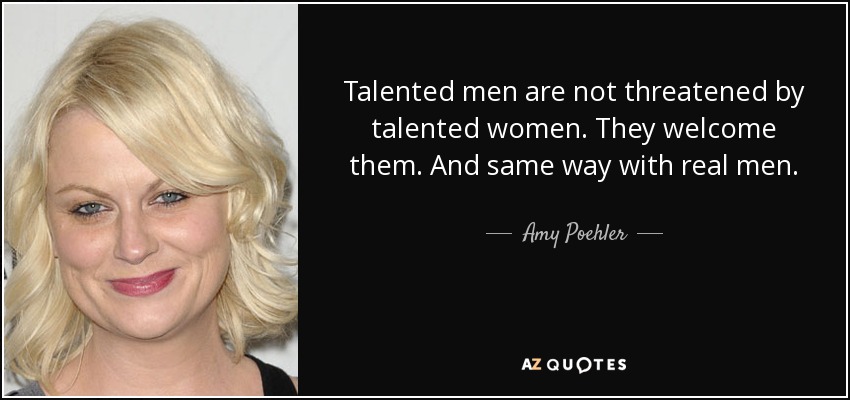 Talented men are not threatened by talented women. They welcome them. And same way with real men. - Amy Poehler