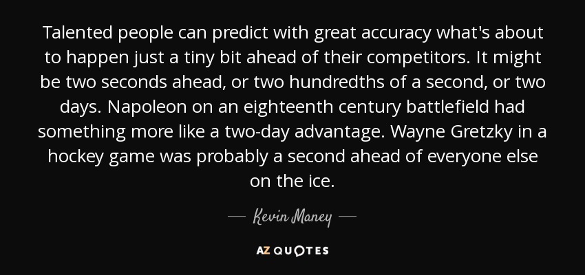 Talented people can predict with great accuracy what's about to happen just a tiny bit ahead of their competitors. It might be two seconds ahead, or two hundredths of a second, or two days. Napoleon on an eighteenth century battlefield had something more like a two-day advantage. Wayne Gretzky in a hockey game was probably a second ahead of everyone else on the ice. - Kevin Maney