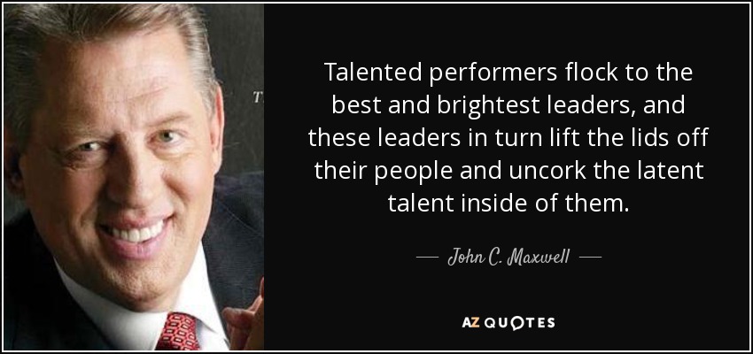 Talented performers flock to the best and brightest leaders, and these leaders in turn lift the lids off their people and uncork the latent talent inside of them. - John C. Maxwell
