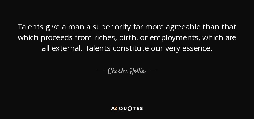 Talents give a man a superiority far more agreeable than that which proceeds from riches, birth, or employments, which are all external. Talents constitute our very essence. - Charles Rollin